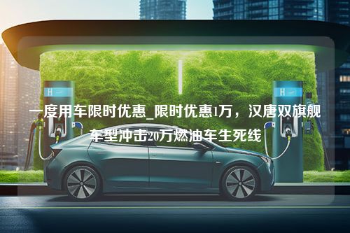 一度用车限时优惠_限时优惠1万，汉唐双旗舰车型冲击20万燃油车生死线