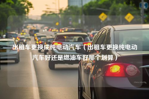 出租车更换成纯电动汽车（出租车更换纯电动汽车好还是燃油车好那个划算）