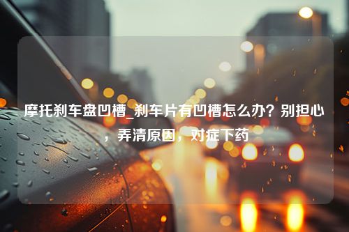 摩托刹车盘凹槽_刹车片有凹槽怎么办？别担心，弄清原因，对症下药