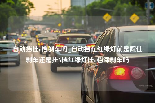 自动挡挂n档刹车吗_自动挡在红绿灯前是踩住刹车还是挂N挡红绿灯挂n档踩刹车吗