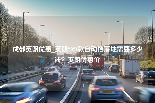 成都英朗优惠_英朗2021款自动挡落地需要多少钱？英朗优惠价