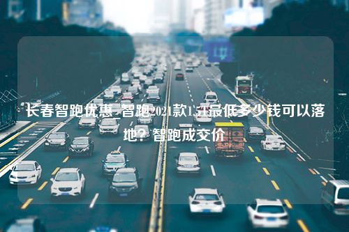 长春智跑优惠_智跑2021款1.5T最低多少钱可以落地？智跑成交价