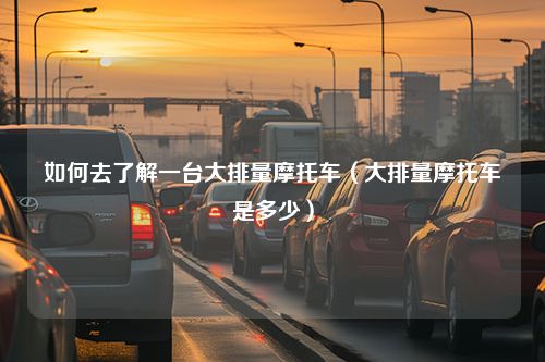 如何去了解一台大排量摩托车（大排量摩托车是多少）