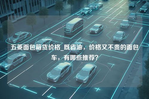 五菱面包箱货价格_既省油，价格又不贵的面包车，有哪些推荐？