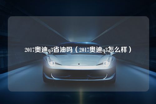 2017奥迪q3省油吗（2017奥迪q3怎么样）