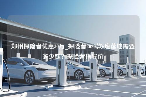 郑州探险者优惠30万_探险者2020款6座落地需要多少钱？探险者指导价