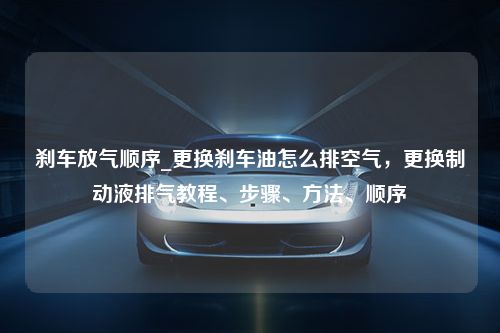 刹车放气顺序_更换刹车油怎么排空气，更换制动液排气教程、步骤、方法、顺序