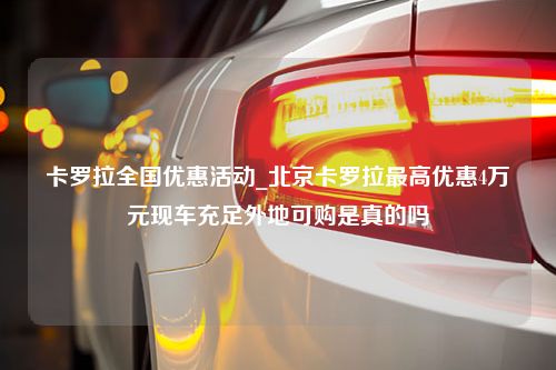 卡罗拉全国优惠活动_北京卡罗拉最高优惠4万元现车充足外地可购是真的吗