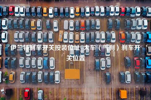 伊兰特刹车开关按装位址_大车（气刹）刹车开关位置