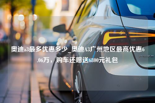 奥迪a3最多优惠多少_奥迪A3广州地区最高优惠6.06万，购车还赠送6800元礼包