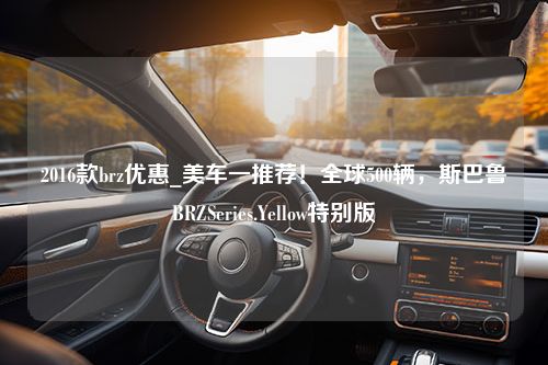 2016款brz优惠_美车一推荐！全球500辆，斯巴鲁BRZSeries.Yellow特别版