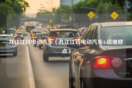 九江江铃电动汽车（九江江铃电动汽车4s店维修点）